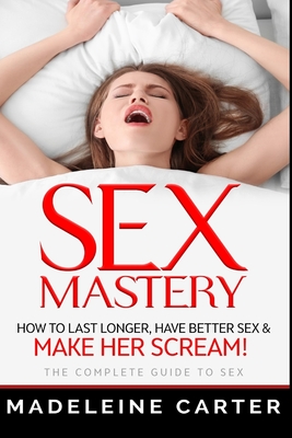 Sex Mastery - How to Last Longer, Have Better Sex & Make Her Scream! - The Complete Guide to Sex By Madeleine Carter Cover Image