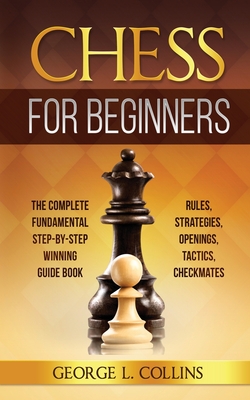 Chess for Beginners: The Complete Fundamental Step-By-Step Winning Guide Book. Rules, Strategies, Openings, Tactics, Checkmates By George L. Collins Cover Image
