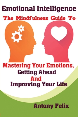 Emotional Intelligence: The Mindfulness Guide To Mastering Your Emotions, Getting Ahead And Improving Your Life By Felix Antony Cover Image