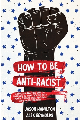 How to Be Anti-Racist: A Simple and Practical Guide to Learn How To Treat Each Race With Dignity, Eliminate Racial Prejudice, and Stop Discri By Jason Hamilton, Alex Reynolds Cover Image