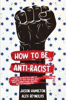 How to Be Anti-Racist: A Simple and Practical Guide to Learn How To Treat Each Race With Dignity, Eliminate Racial Prejudice, and Stop Discri