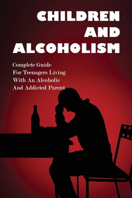 Children And Alcoholism: Complete Guide For Teenagers Living With An Alcoholic & Addicted Parent: Children Of Drug Addict Parents: Cover Image