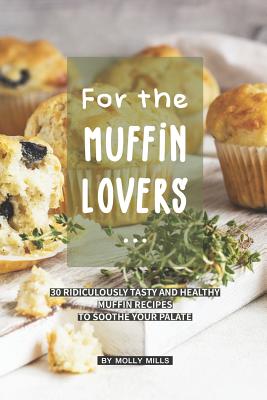 For the Muffin Lovers: 30 Ridiculously Tasty and Healthy Muffin Recipes to Soothe your Palate Cover Image