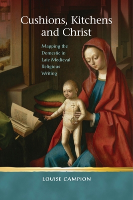 Cushions, Kitchens and Christ: Mapping the Domestic in Late Medieval Religious Writing (Religion and Culture in the Middle Ages) By Louise Campion Cover Image
