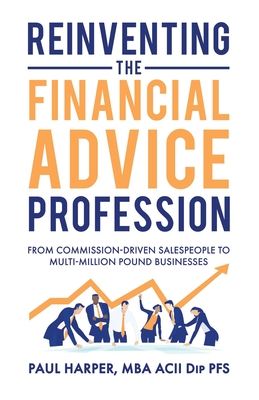 Reinventing the Financial Advice Profession: From Commission Driven Salespeople to Multi-Million Pound Businesses By Paul Harper Cover Image