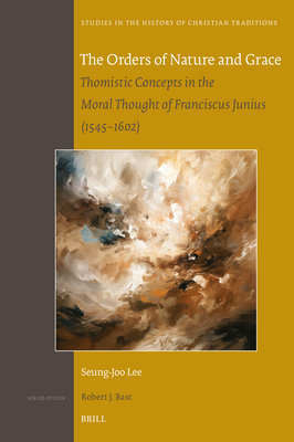 The Orders of Nature and Grace: Thomistic Concepts in the Moral Thought of Franciscus Junius (1545-1602) (Studies in the History of Christian Traditions #205)