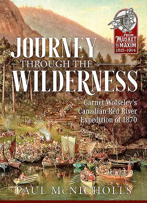 Journey Through the Wilderness: Garnet Wolseley's Canadian Red River Expedition of 1870 (From Musket to Maxim 1815-1914)