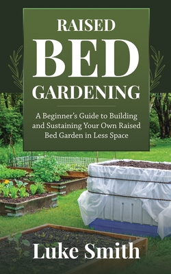 Raised Bed Gardening: A Beginner's Guide to Building and Sustaining Your Own Raised Bed Garden in Less Space By Luke Smith Cover Image
