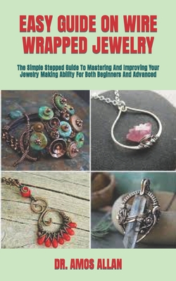 Easy Guide on Wire Wrapped Jewelry: The Simple Stepped Guide To Mastering And Improving Your Jewelry Making Ability For Both Beginners And Advanced By Amos Allan Cover Image