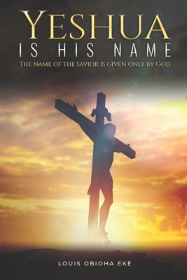 Yeshua Is His Name: The Name of the Savior Is Given Only by God By Louis Obioha Eke Cover Image
