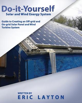 Do-it-Yourself Solar and Wind Energy System: DIY Off-grid and On-grid Solar Panel and Wind Turbine System By Eric Layton Cover Image
