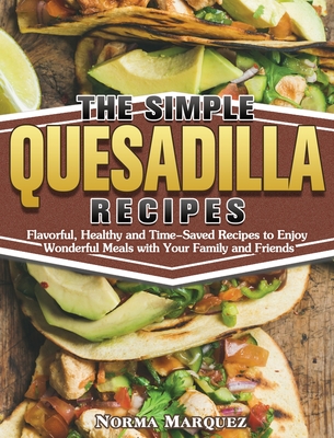 The Simple Quesadilla Recipes: Flavorful, Healthy and Time-Saved Recipes to Enjoy Wonderful Meals with Your Family and Friends Cover Image