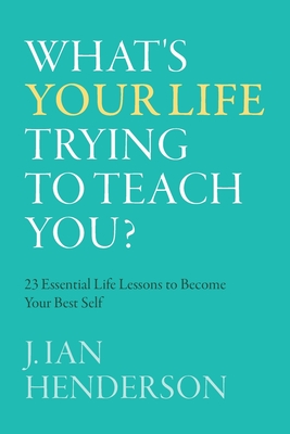 What's Your Life Trying To Teach You?: 23 Essential Life Lessons to Become Your Best Self By J. Ian Henderson Cover Image