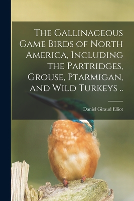 The Gallinaceous Game Birds of North America, Including the Partridges, Grouse, Ptarmigan, and Wild Turkeys .. By Daniel Giraud 1835-1915 Elliot Cover Image