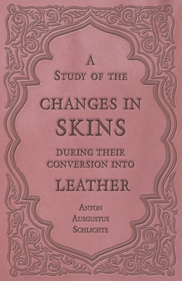 A Study of the Changes in Skins During Their Conversion into Leather By Anton Ausgustus Schlichte Cover Image