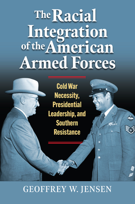 The Racial Integration of the American Armed Forces: Cold War Necessity, Presidential Leadership, and Southern Resistance (Modern War Studies) By Geoffrey W. Jensen Cover Image