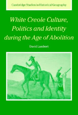 White Creole Culture, Politics and Identity During the Age of Abolition (Cambridge Studies in Historical Geography #38) By David Lambert Cover Image