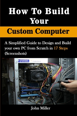How to Build Your Custom Computer: A Simplified Guide to Design and Build your own PC from Scratch in 17 Steps (Screenshots) Cover Image