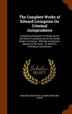 The Complete Works of Edward Livingston on Criminal Jurisprudence: Consisting of Systems of Penal Law for the State of Louisiana and for the United St Cover Image