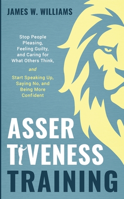 Assertiveness Training: Stop People Pleasing, Feeling Guilty, and Caring for What Others Think, and Start Speaking Up, Saying No, and Being Mo Cover Image