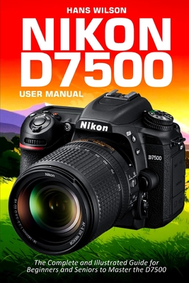 Nikon D7500 User Manual: The Complete and Illustrated Guide for Beginners and Seniors to Master the D7500 Cover Image