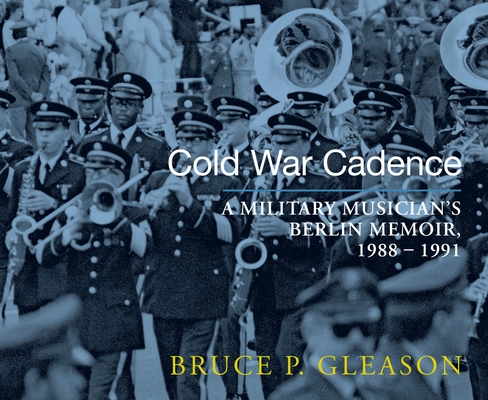 Cold War Cadence: A Military Musician's Berlin Memoir, 1988-1991 By Bruce P. Gleason Cover Image