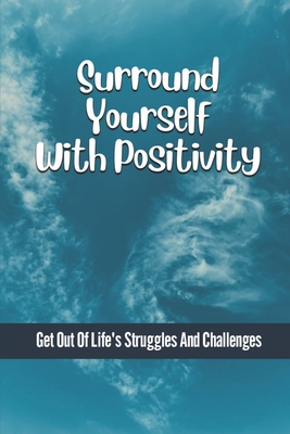 Surround Yourself With Positivity: Get Out Of Life's Struggles And Challenges: Become Better For Others Cover Image