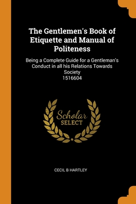 The Gentlemen's Book of Etiquette and Manual of Politeness: Being a Complete Guide for a Gentleman's Conduct in all his Relations Towards Society 1516 By Cecil B. Hartley Cover Image