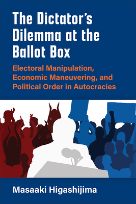 The Dictator’s Dilemma at the Ballot Box: Electoral Manipulation, Economic Maneuvering, and Political Order in Autocracies (Weiser Center for Emerging Democracies) By Masaaki Higashijima Cover Image