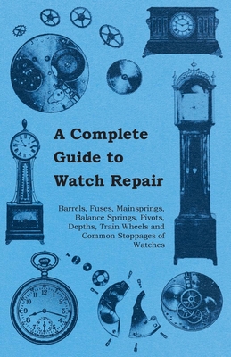 A Complete Guide to Watch Repair - Barrels, Fuses, Mainsprings, Balance Springs, Pivots, Depths, Train Wheels and Common Stoppages of Watches Cover Image