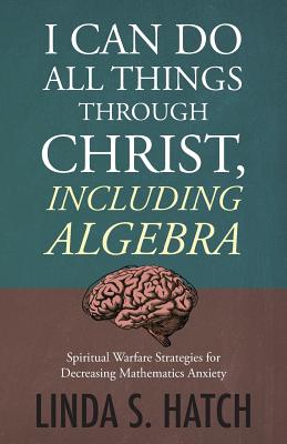 I Can Do All Things Through Christ Including Algebra: Spiritual Warfare Strategies for Decreasing Mathematics Anxiety By Linda S. Hatch Cover Image