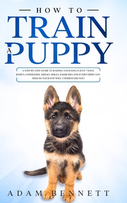 How To Train A Puppy: A Step By Step Guide to Raising Your Dog In Just 7 Days: Basics, Commands, Tricks, Skills, Exercises And Everything Yo Cover Image