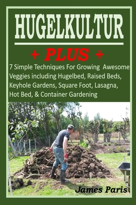 HUGELKULTUR PLUS - 7 Simple Techniques For Growing Awesome Veggies including Hugelbed, Raised Beds, Keyhole Gardens, Square Foot, Lasagna, Hot Bed, & By James Paris Cover Image