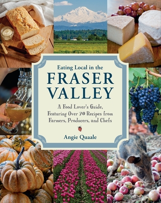 Eating Local in the Fraser Valley: A Food-Lover's Guide, Featuring Over 70 Recipes from Farmers, Producers, and Chefs: A Cookbook
