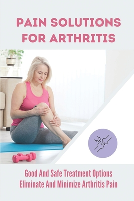 Pain Solutions For Arthritis: Good And Safe Treatment Options Eliminate And Minimize Arthritis Pain: Treat Arthritis Pain By Kathyrn Luffman Cover Image
