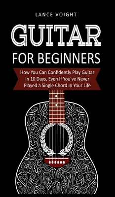 Guitar for Beginners: How You Can Confidently Play Guitar In 10 Days, Even If You've Never Played a Single Chord In Your Life Cover Image