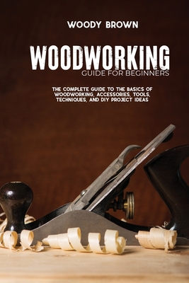 Woodworking Guide for Beginners: The Complete Guide To The Basics Of Woodworking, Accessories, Tools, Techniques, and DIY Project Ideas Cover Image
