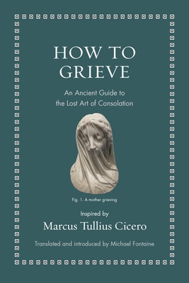 How to Grieve: An Ancient Guide to the Lost Art of Consolation By Marcus Tullius Cicero, Michael Fontaine (Commentaries by), Michael Fontaine (Translator) Cover Image