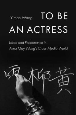 To Be an Actress: Labor and Performance in Anna May Wong's Cross-Media World (Feminist Media Histories #7) By Yiman Wang Cover Image