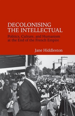 Decolonising the Intellectual: Politics, Culture, and Humanism at the End of the French Empire (Contemporary French and Francophone Cultures #33)