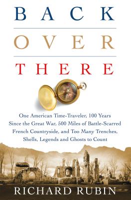 Back Over There: One American Time-Traveler, 100 Years Since the Great War, 500 Miles of Battle-Scarred French Countryside, and Too Many Trenches, Shells, Legends and Ghosts to Count By Richard Rubin Cover Image