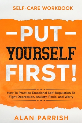 Self Care workbook: PUT YOURSELF FIRST! - How To Practice Emotional Self-Regulation To Fight Depression, Anxiety, Panic, and Worry Cover Image