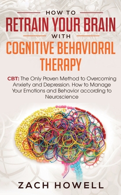 How to Retrain Your Brain with Cognitive Behavioral Therapy: CBT: The Only Proven Method to Overcoming Anxiety and Depression. How to Manage Your Emot By Zach Howell Cover Image