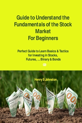 Guide to Understand the Fundamentals of the Stock Market For Beginners: Perfect Guide to Learn Basics & Tactics for Investing in Stocks, Futures, ... By Henry S. Johnston Cover Image