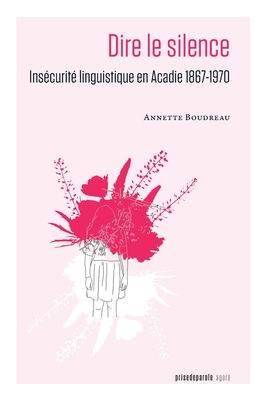 Dire le silence: Insécurité linguistique en Acadie 1867-1970 By Annette Boudreau Cover Image