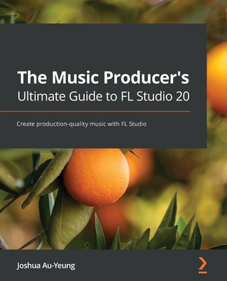 The Music Producer's Ultimate Guide to FL Studio 20: Create production-quality music with FL Studio By Joshua Au-Yeung Cover Image
