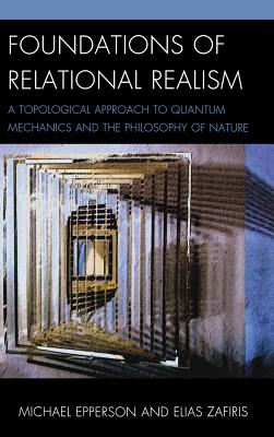 Foundations of Relational Realism: A Topological Approach to Quantum Mechanics and the Philosophy of Nature (Contemporary Whitehead Studies) By Michael Epperson, Elias Zafiris Cover Image