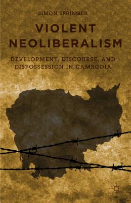Violent Neoliberalism: Development, Discourse, and Dispossession in Cambodia By S. Springer Cover Image