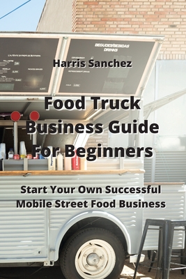 Food Truck Business Guide For Beginners: Start Your Own Successful Mobile Street Food Business By Harris Sanchez Cover Image