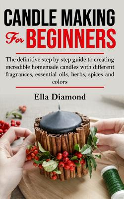 Candle Making For Beginners: The definitive step by step guide to creating incredible homemade candles with different fragrances, essential oils, h By Ella Diamond Cover Image